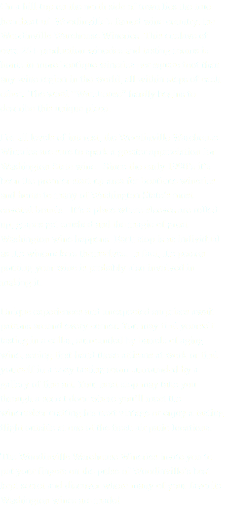 On a hill-top on the north side of town lies the true heartbeat of Woodinville’s famed wine country, the Woodinville Warehouse Wineries. This enclave of over 25+ production wineries and tasting rooms is home to more boutique wineries per square foot than any wine region in the world, all within steps of each other. The word “Warehouse” hardly begins to describe this unique place. For all levels of interest, the Woodinville Warehouse Wineries are sure to spark a greater appreciation for Washington State wine. Since the early 1990’s it’s been the premier start-up area for boutique wineries and home to many of Washington State’s most coveted brands. It’s a place where sleeves are rolled up, grapes get crushed and the magic of great Washington wine happens. Each stop is as individual as the winemakers themselves. In fact, the person pouring your wine is probably also involved in making it. Unique experiences and unexpected surprises await patrons around every corner. You may find yourself tasting in a cellar, surrounded by barrels of aging wine, seeing first-hand these artisans at work or find yourself in a cozy tasting room surrounded by a gallery of fine art. Your next stop may take you through a secret door where you’ll meet the winemaker crafting his next vintage or enjoy a tasting flight outside at one of the fresh air patio locations. The Woodinville Warehouse Wineries invite you to put your fingers on the pulse of Woodinville’s best kept secret and discover where many of your favorite Washington wines are made!